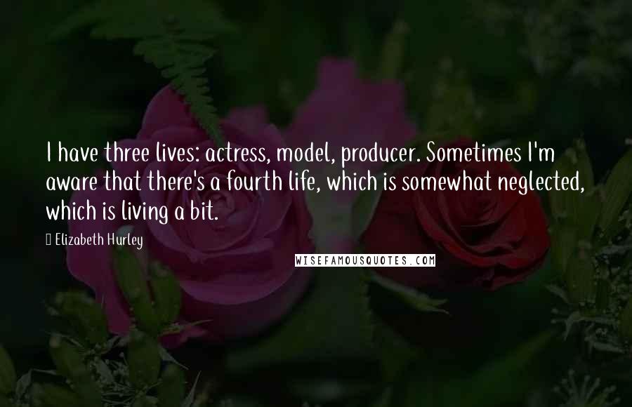 Elizabeth Hurley Quotes: I have three lives: actress, model, producer. Sometimes I'm aware that there's a fourth life, which is somewhat neglected, which is living a bit.