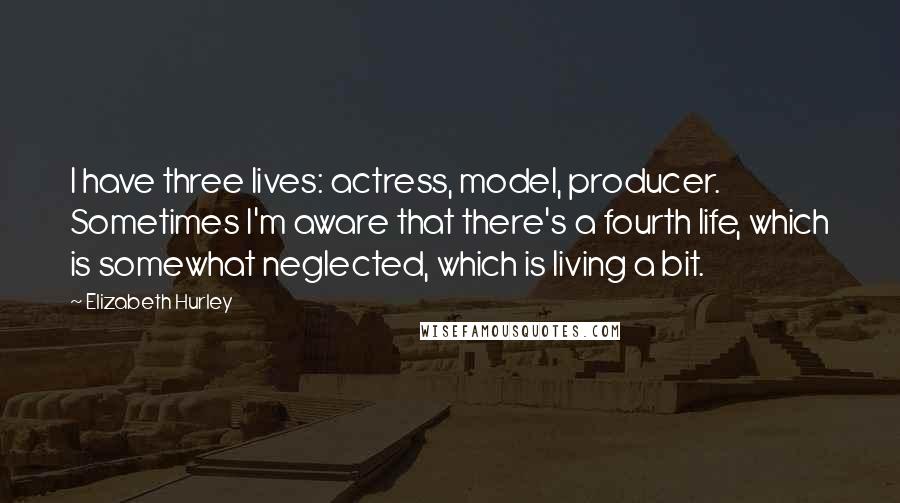 Elizabeth Hurley Quotes: I have three lives: actress, model, producer. Sometimes I'm aware that there's a fourth life, which is somewhat neglected, which is living a bit.