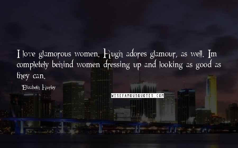 Elizabeth Hurley Quotes: I love glamorous women. Hugh adores glamour, as well. Im completely behind women dressing up and looking as good as they can.