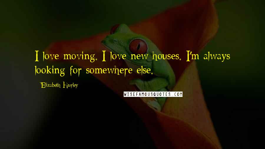 Elizabeth Hurley Quotes: I love moving. I love new houses. I'm always looking for somewhere else.