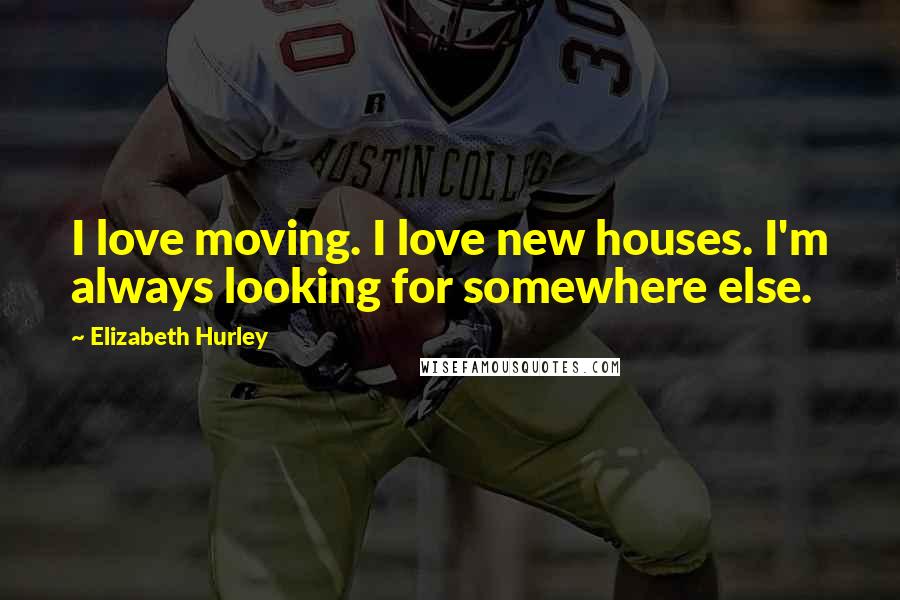 Elizabeth Hurley Quotes: I love moving. I love new houses. I'm always looking for somewhere else.