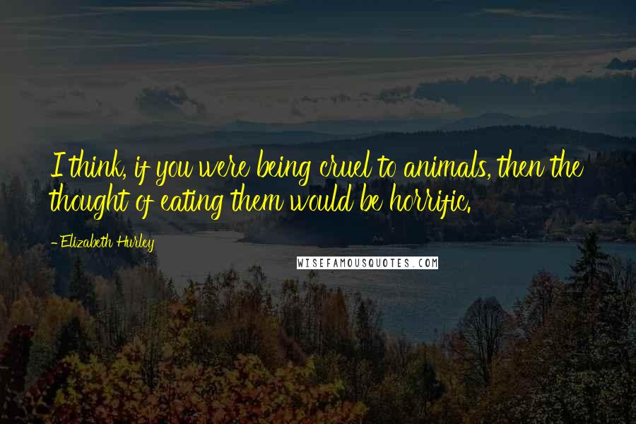 Elizabeth Hurley Quotes: I think, if you were being cruel to animals, then the thought of eating them would be horrific.