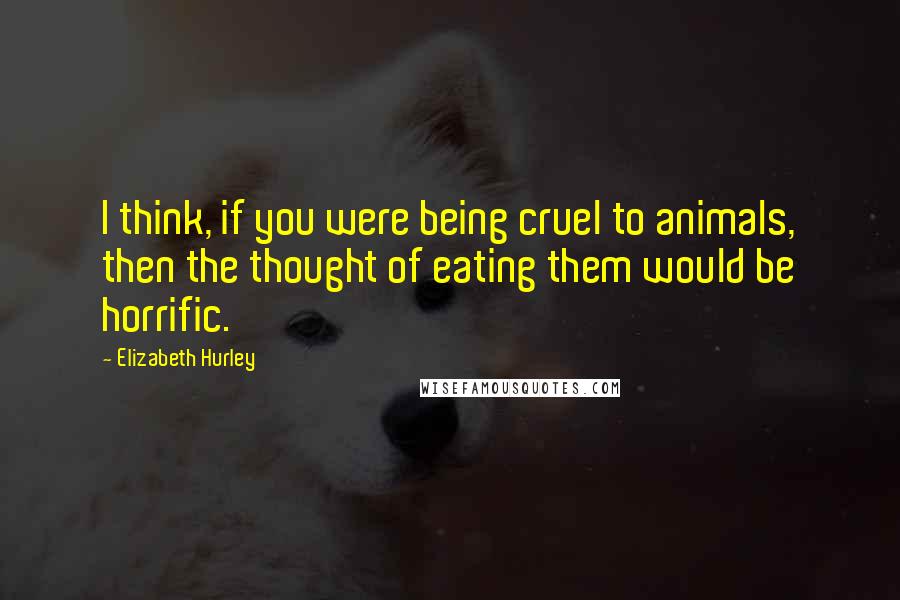 Elizabeth Hurley Quotes: I think, if you were being cruel to animals, then the thought of eating them would be horrific.