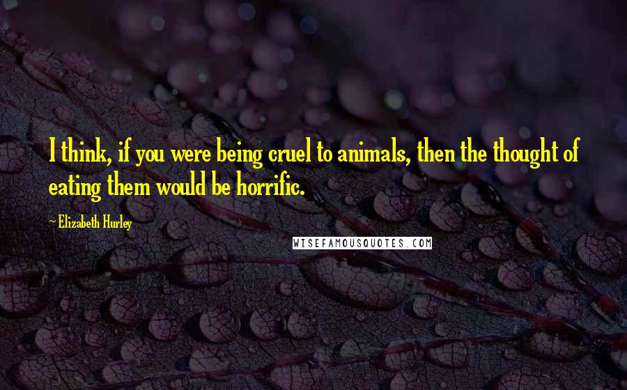 Elizabeth Hurley Quotes: I think, if you were being cruel to animals, then the thought of eating them would be horrific.