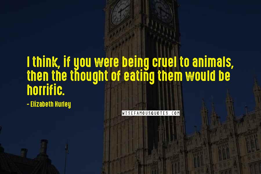 Elizabeth Hurley Quotes: I think, if you were being cruel to animals, then the thought of eating them would be horrific.