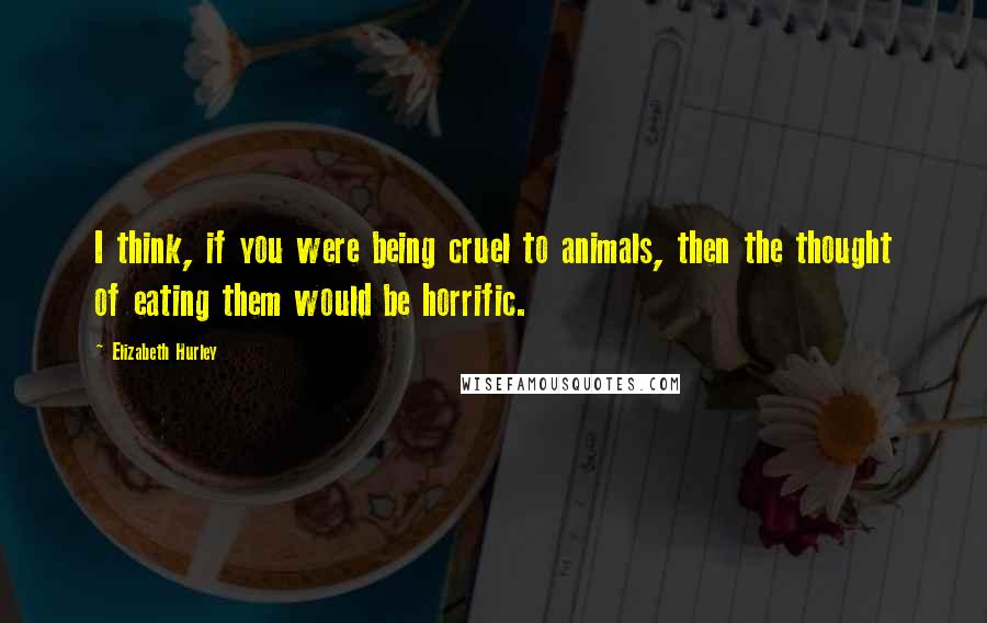 Elizabeth Hurley Quotes: I think, if you were being cruel to animals, then the thought of eating them would be horrific.