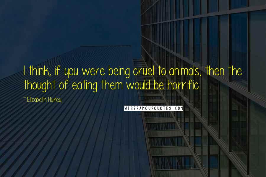 Elizabeth Hurley Quotes: I think, if you were being cruel to animals, then the thought of eating them would be horrific.