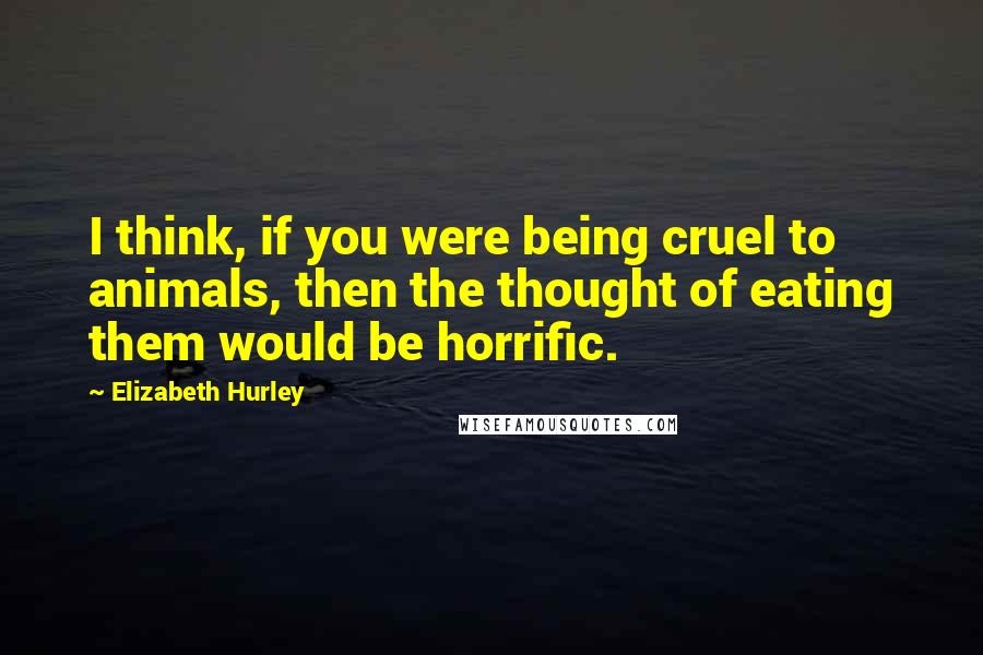 Elizabeth Hurley Quotes: I think, if you were being cruel to animals, then the thought of eating them would be horrific.