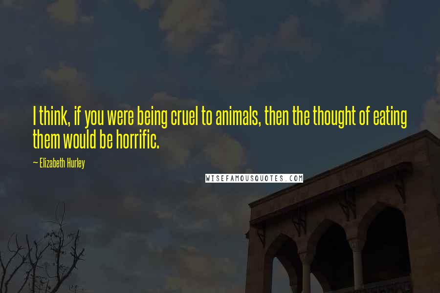 Elizabeth Hurley Quotes: I think, if you were being cruel to animals, then the thought of eating them would be horrific.