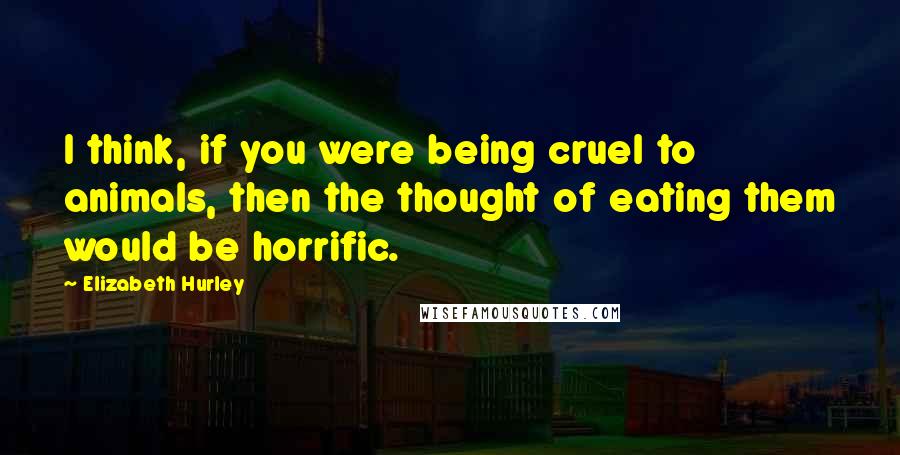 Elizabeth Hurley Quotes: I think, if you were being cruel to animals, then the thought of eating them would be horrific.