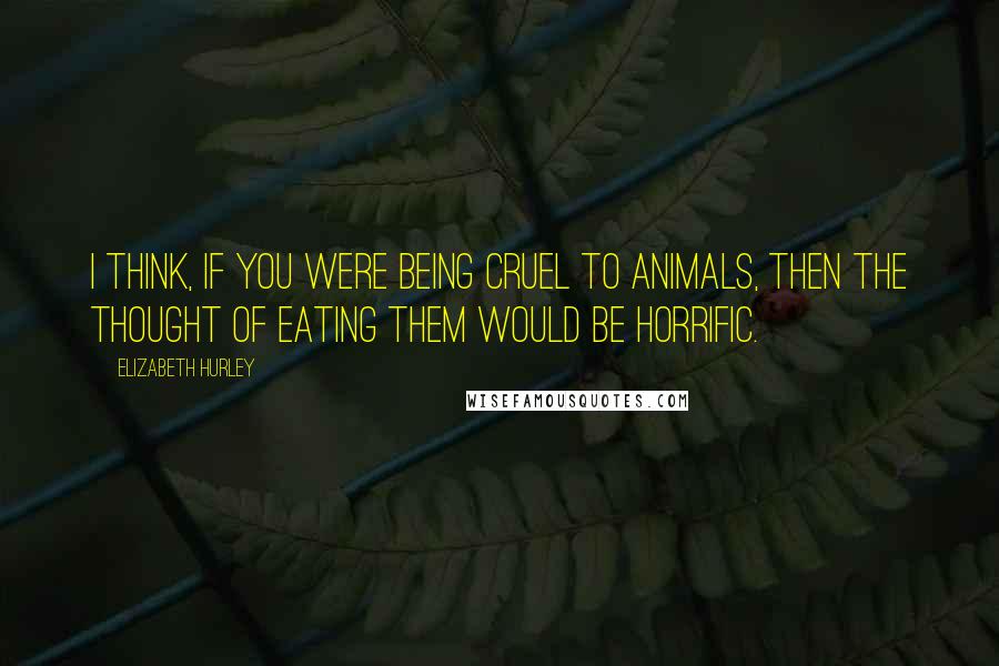 Elizabeth Hurley Quotes: I think, if you were being cruel to animals, then the thought of eating them would be horrific.