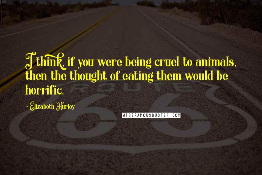 Elizabeth Hurley Quotes: I think, if you were being cruel to animals, then the thought of eating them would be horrific.