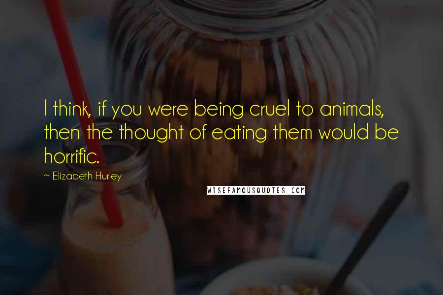 Elizabeth Hurley Quotes: I think, if you were being cruel to animals, then the thought of eating them would be horrific.