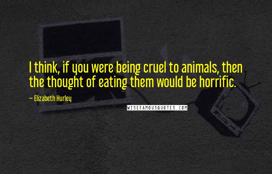 Elizabeth Hurley Quotes: I think, if you were being cruel to animals, then the thought of eating them would be horrific.