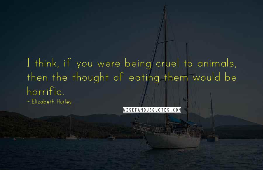 Elizabeth Hurley Quotes: I think, if you were being cruel to animals, then the thought of eating them would be horrific.