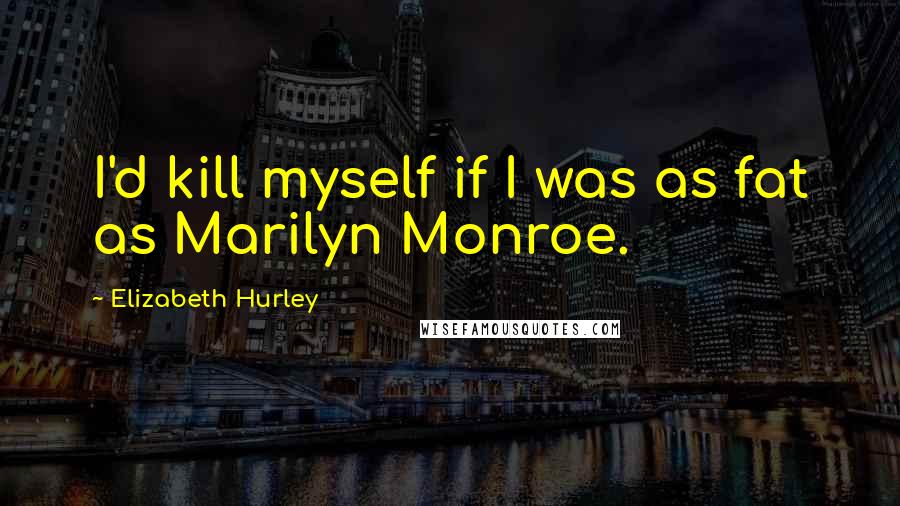 Elizabeth Hurley Quotes: I'd kill myself if I was as fat as Marilyn Monroe.