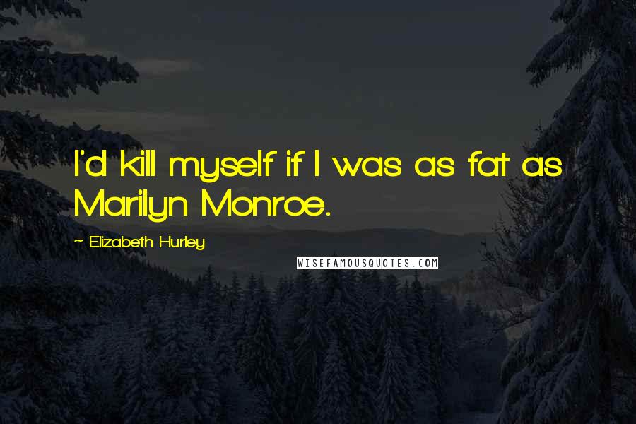 Elizabeth Hurley Quotes: I'd kill myself if I was as fat as Marilyn Monroe.