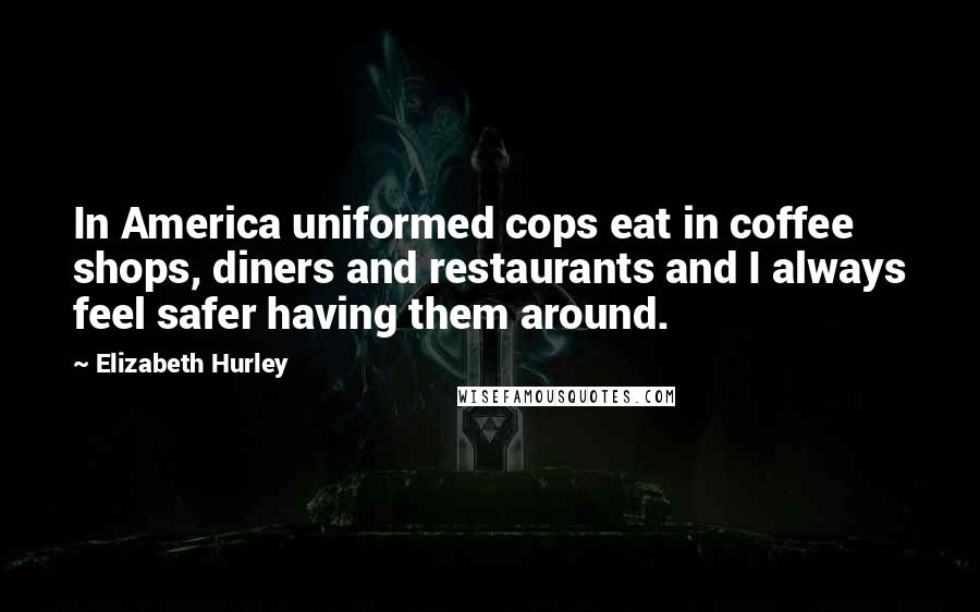 Elizabeth Hurley Quotes: In America uniformed cops eat in coffee shops, diners and restaurants and I always feel safer having them around.