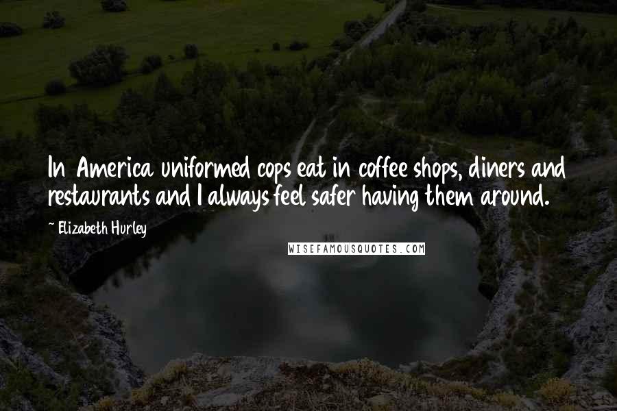 Elizabeth Hurley Quotes: In America uniformed cops eat in coffee shops, diners and restaurants and I always feel safer having them around.