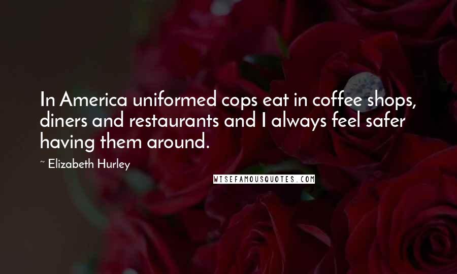 Elizabeth Hurley Quotes: In America uniformed cops eat in coffee shops, diners and restaurants and I always feel safer having them around.