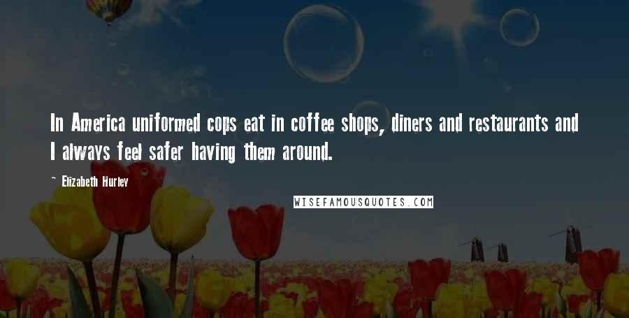 Elizabeth Hurley Quotes: In America uniformed cops eat in coffee shops, diners and restaurants and I always feel safer having them around.