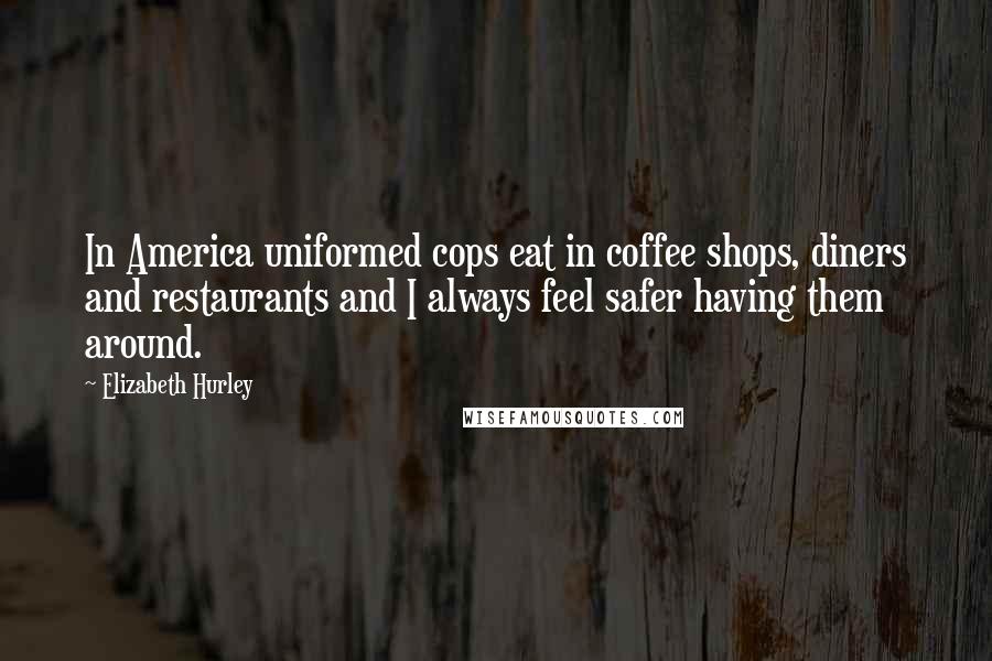 Elizabeth Hurley Quotes: In America uniformed cops eat in coffee shops, diners and restaurants and I always feel safer having them around.