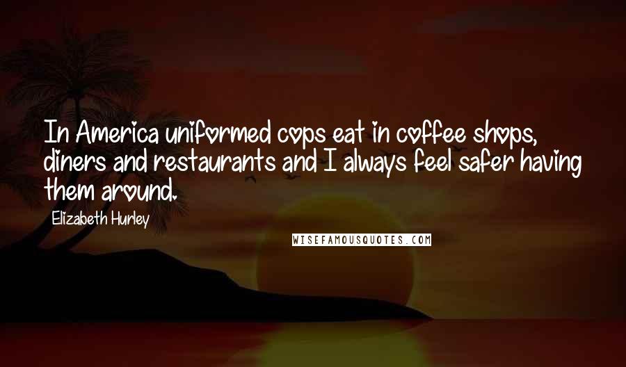 Elizabeth Hurley Quotes: In America uniformed cops eat in coffee shops, diners and restaurants and I always feel safer having them around.