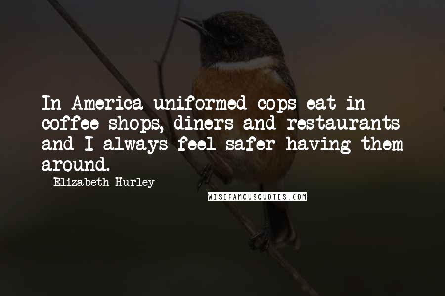 Elizabeth Hurley Quotes: In America uniformed cops eat in coffee shops, diners and restaurants and I always feel safer having them around.