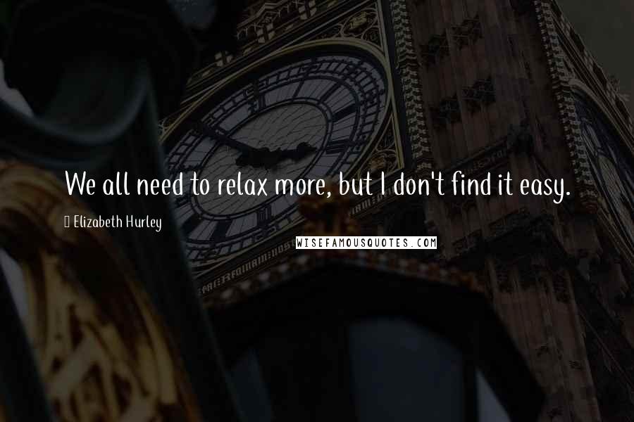 Elizabeth Hurley Quotes: We all need to relax more, but I don't find it easy.