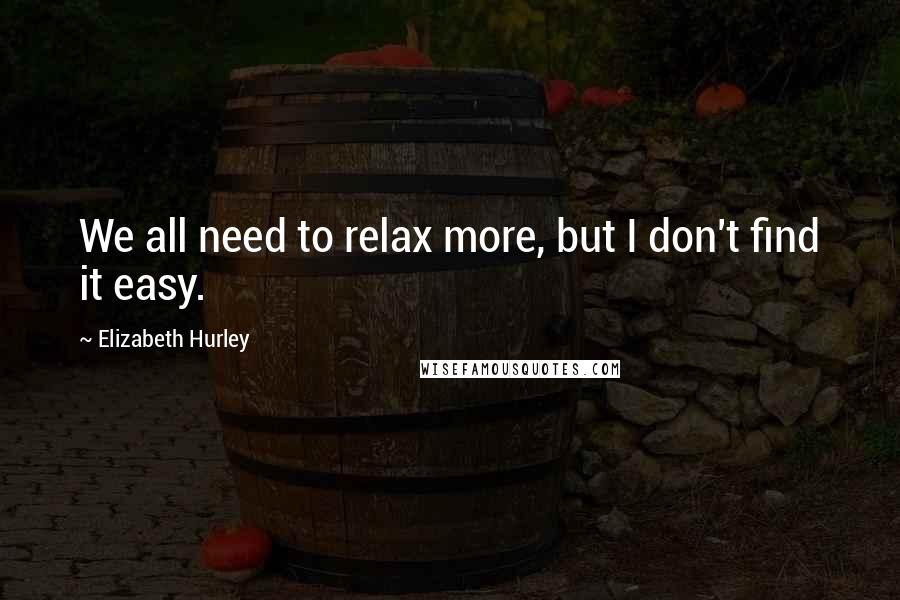 Elizabeth Hurley Quotes: We all need to relax more, but I don't find it easy.