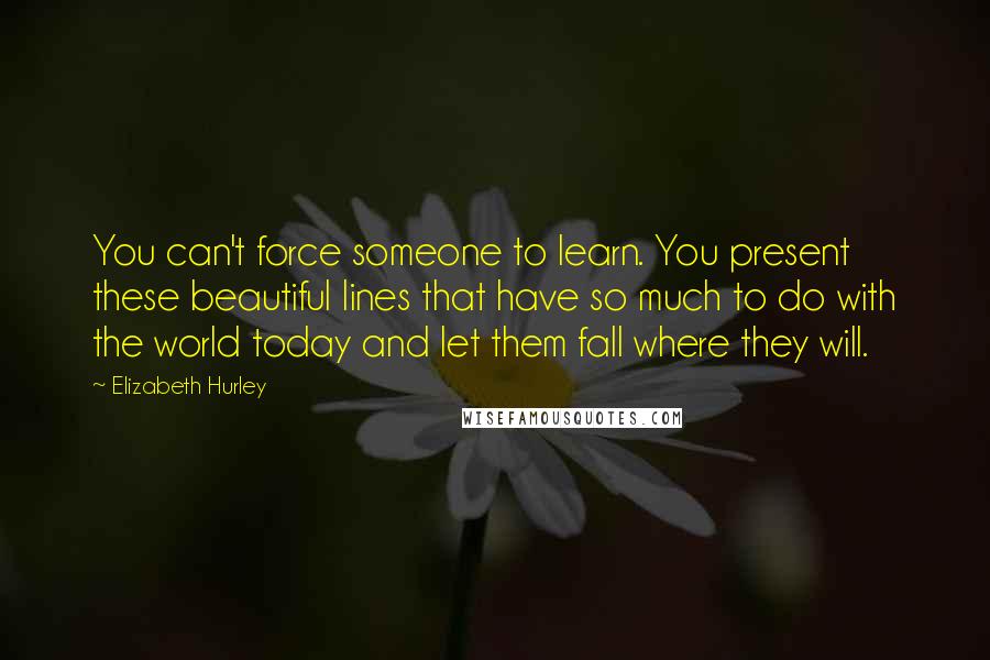 Elizabeth Hurley Quotes: You can't force someone to learn. You present these beautiful lines that have so much to do with the world today and let them fall where they will.