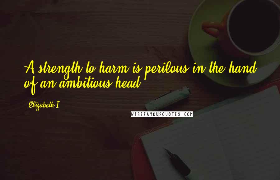 Elizabeth I Quotes: A strength to harm is perilous in the hand of an ambitious head.