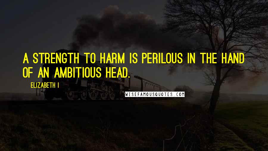 Elizabeth I Quotes: A strength to harm is perilous in the hand of an ambitious head.