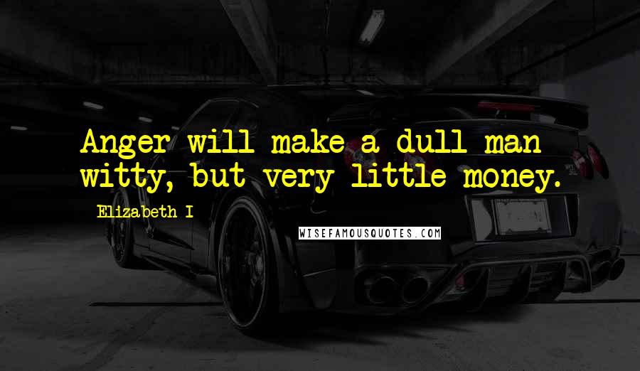 Elizabeth I Quotes: Anger will make a dull man witty, but very little money.