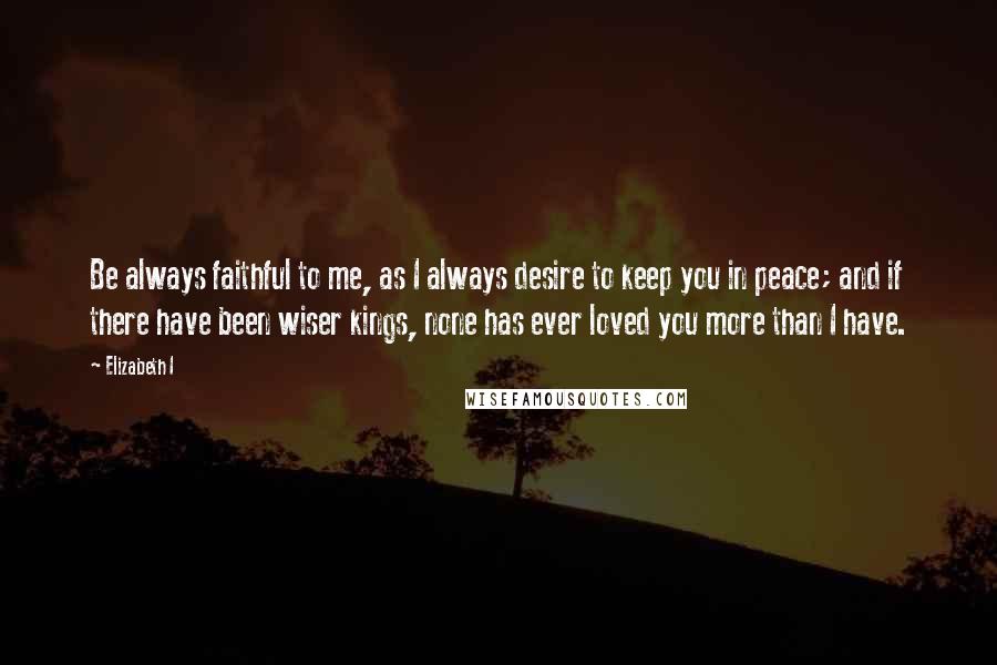 Elizabeth I Quotes: Be always faithful to me, as I always desire to keep you in peace; and if there have been wiser kings, none has ever loved you more than I have.