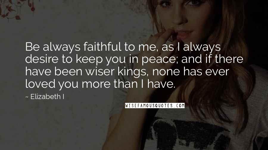 Elizabeth I Quotes: Be always faithful to me, as I always desire to keep you in peace; and if there have been wiser kings, none has ever loved you more than I have.