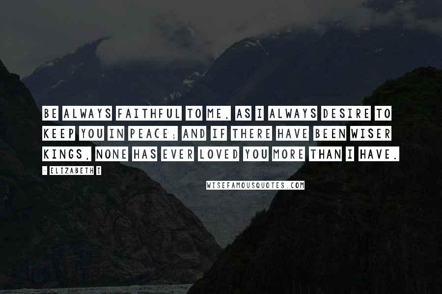 Elizabeth I Quotes: Be always faithful to me, as I always desire to keep you in peace; and if there have been wiser kings, none has ever loved you more than I have.