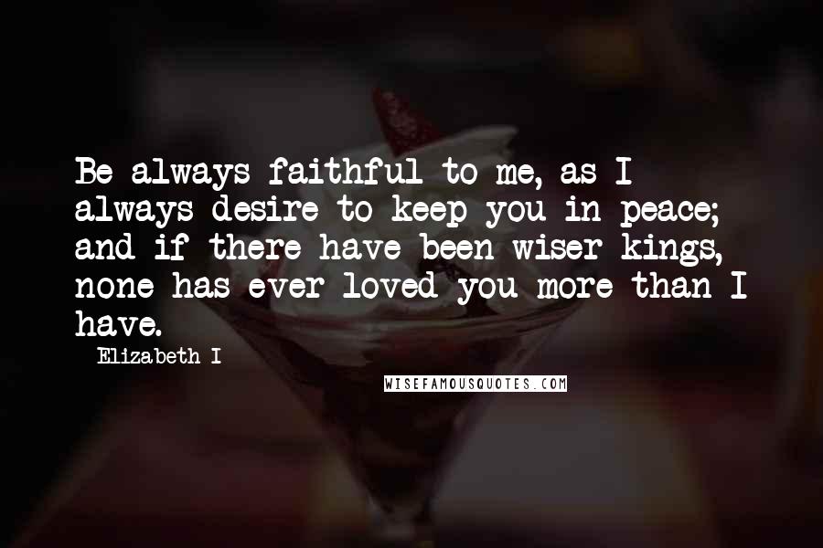 Elizabeth I Quotes: Be always faithful to me, as I always desire to keep you in peace; and if there have been wiser kings, none has ever loved you more than I have.