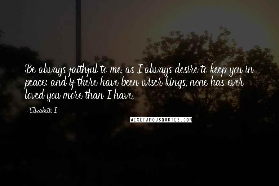 Elizabeth I Quotes: Be always faithful to me, as I always desire to keep you in peace; and if there have been wiser kings, none has ever loved you more than I have.