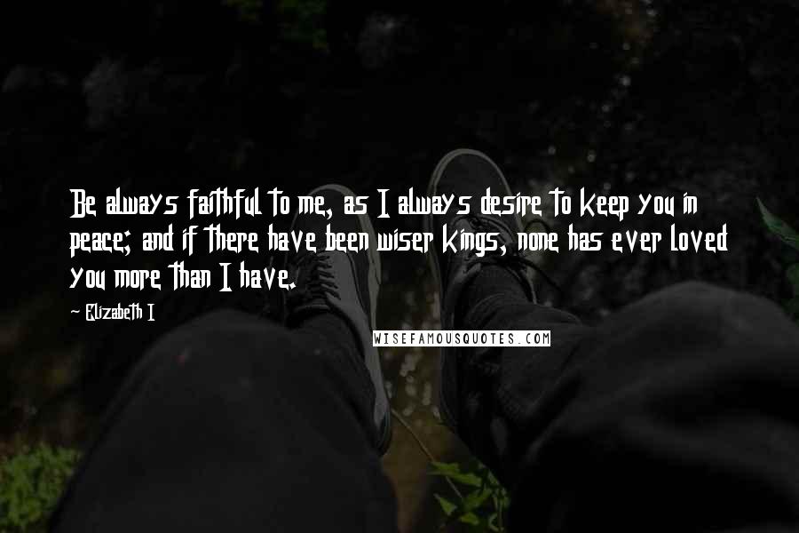 Elizabeth I Quotes: Be always faithful to me, as I always desire to keep you in peace; and if there have been wiser kings, none has ever loved you more than I have.