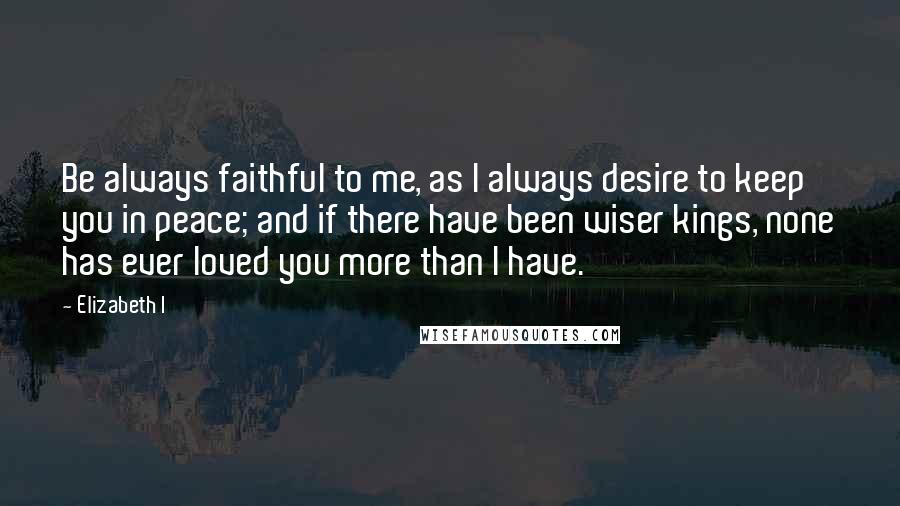 Elizabeth I Quotes: Be always faithful to me, as I always desire to keep you in peace; and if there have been wiser kings, none has ever loved you more than I have.