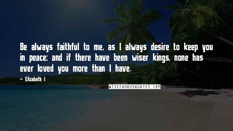 Elizabeth I Quotes: Be always faithful to me, as I always desire to keep you in peace; and if there have been wiser kings, none has ever loved you more than I have.