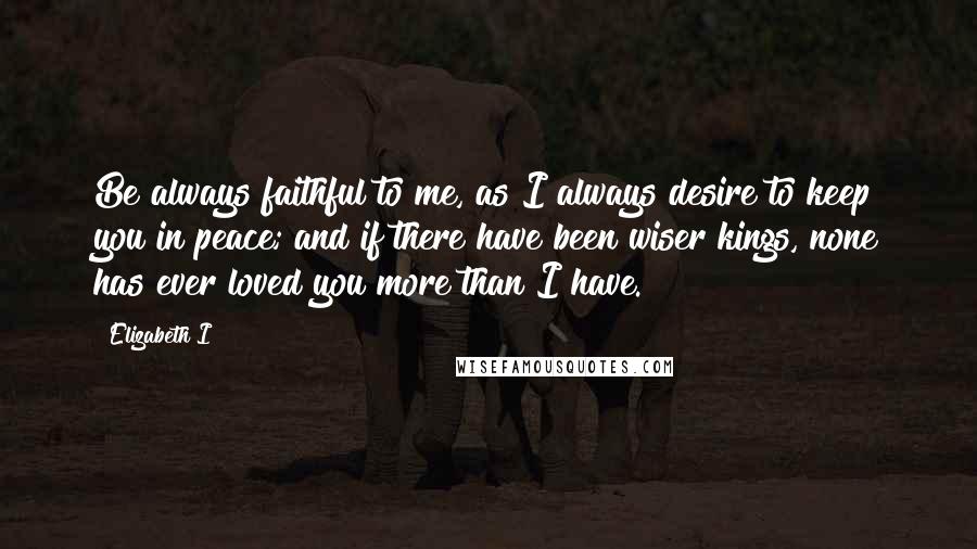 Elizabeth I Quotes: Be always faithful to me, as I always desire to keep you in peace; and if there have been wiser kings, none has ever loved you more than I have.