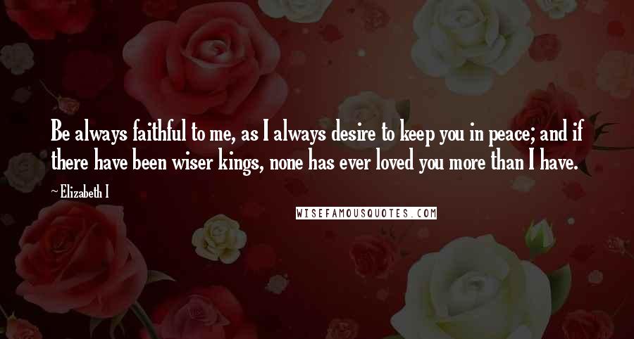 Elizabeth I Quotes: Be always faithful to me, as I always desire to keep you in peace; and if there have been wiser kings, none has ever loved you more than I have.