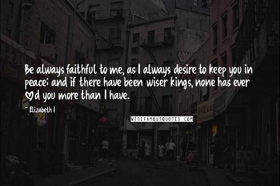 Elizabeth I Quotes: Be always faithful to me, as I always desire to keep you in peace; and if there have been wiser kings, none has ever loved you more than I have.