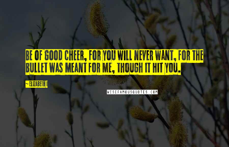 Elizabeth I Quotes: Be of good cheer, for you will never want, for the bullet was meant for me, though it hit you.