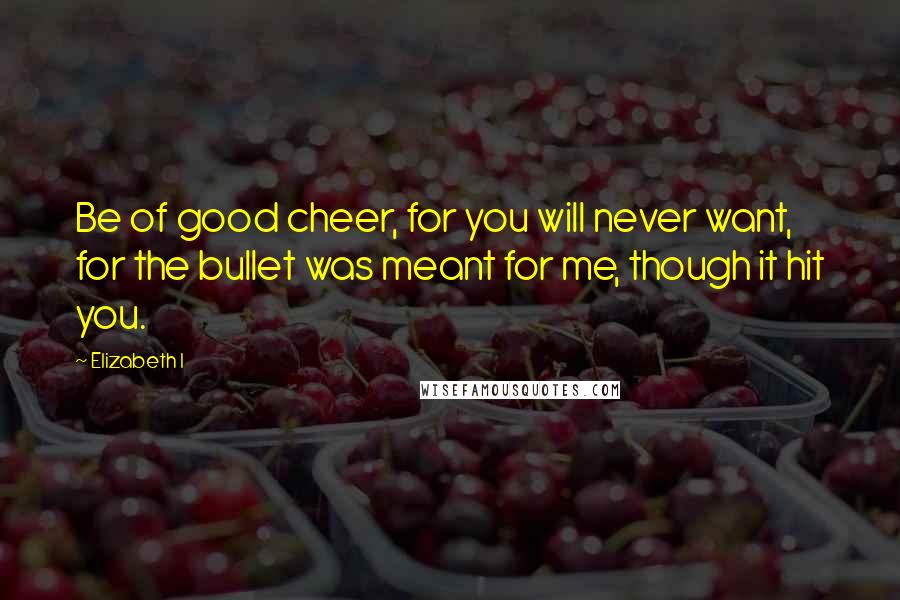 Elizabeth I Quotes: Be of good cheer, for you will never want, for the bullet was meant for me, though it hit you.