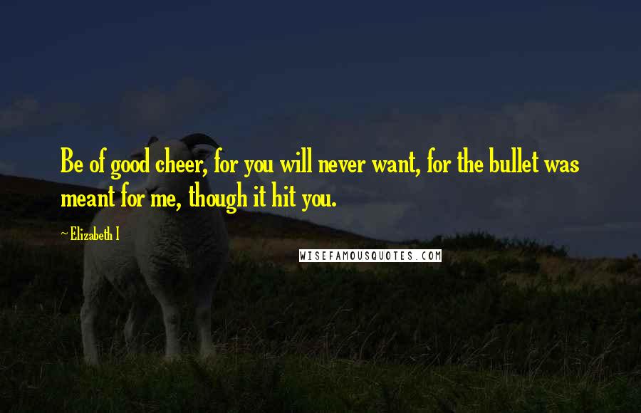 Elizabeth I Quotes: Be of good cheer, for you will never want, for the bullet was meant for me, though it hit you.