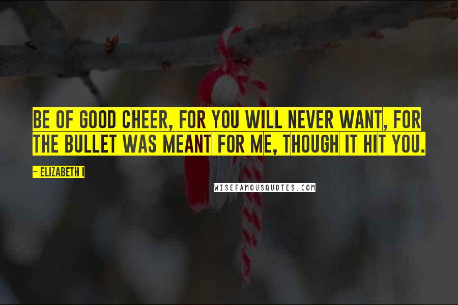 Elizabeth I Quotes: Be of good cheer, for you will never want, for the bullet was meant for me, though it hit you.
