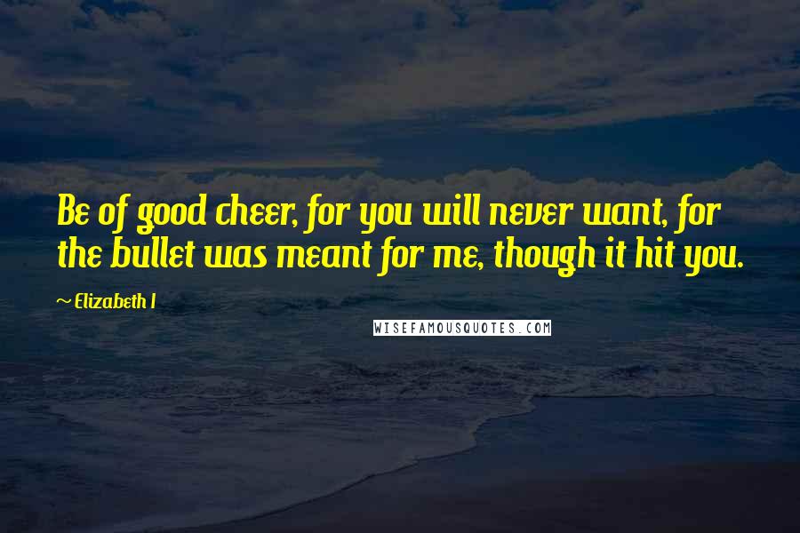 Elizabeth I Quotes: Be of good cheer, for you will never want, for the bullet was meant for me, though it hit you.